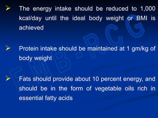  The energy intake should be reduced to 1,000
kcal/day until the ideal body weight or BMI is
achieved
 Protein intake should be maintained at 1 gm/kg of
body weight
 Fats should provide about 10 percent energy, and
should be in the form of vegetable oils rich in
essential fatty acids
 