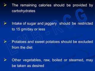  The remaining calories should be provided by
carbohydrates
 Intake of sugar and jaggery should be restricted
to 15 gm/day or less
 Potatoes and sweet potatoes should be excluded
from the diet
 Other vegetables, raw, boiled or steamed, may
be taken as desired
 