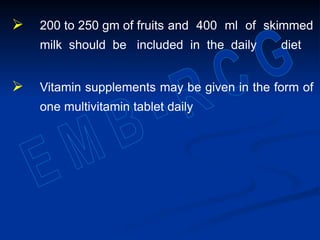  200 to 250 gm of fruits and 400 ml of skimmed
milk should be included in the daily diet
 Vitamin supplements may be given in the form of
one multivitamin tablet daily
 