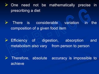 One need not be mathematically precise in
prescribing a diet
 There is considerable variation in the
composition of a given food item
 Efficiency of digestion, absorption and
metabolism also vary from person to person
 Therefore, absolute accuracy is impossible to
achieve
 