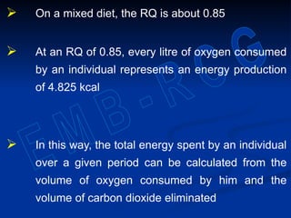  On a mixed diet, the RQ is about 0.85
 At an RQ of 0.85, every litre of oxygen consumed
by an individual represents an energy production
of 4.825 kcal
 In this way, the total energy spent by an individual
over a given period can be calculated from the
volume of oxygen consumed by him and the
volume of carbon dioxide eliminated
 