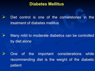 Diabetes Mellitus
 Diet control is one of the cornerstones in the
treatment of diabetes mellitus
 Many mild to moderate diabetics can be controlled
by diet alone
 One of the important considerations while
recommending diet is the weight of the diabetic
patient
Diabetes Mellitus
 Diet control is one of the cornerstones in the
treatment of diabetes mellitus
 Many mild to moderate diabetics can be controlled
by diet alone
 One of the important considerations while
recommending diet is the weight of the diabetic
patient
 