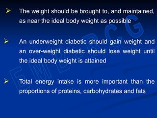  The weight should be brought to, and maintained,
as near the ideal body weight as possible
 An underweight diabetic should gain weight and
an over-weight diabetic should lose weight until
the ideal body weight is attained
 Total energy intake is more important than the
proportions of proteins, carbohydrates and fats
 