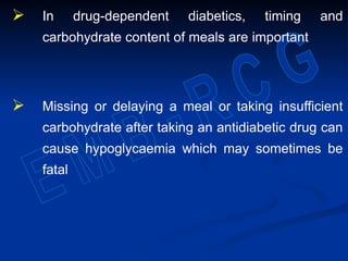  In drug-dependent diabetics, timing and
carbohydrate content of meals are important
 Missing or delaying a meal or taking insufficient
carbohydrate after taking an antidiabetic drug can
cause hypoglycaemia which may sometimes be
fatal
 