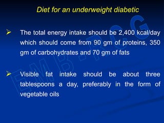Diet for an underweight diabetic
 The total energy intake should be 2,400 kcal/day
which should come from 90 gm of proteins, 350
gm of carbohydrates and 70 gm of fats
 Visible fat intake should be about three
tablespoons a day, preferably in the form of
vegetable oils
 