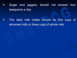  Sugar and jaggery should not exceed four
teaspoons a day
 The daily milk intake should be five cups of
skimmed milk or three cups of whole milk
 