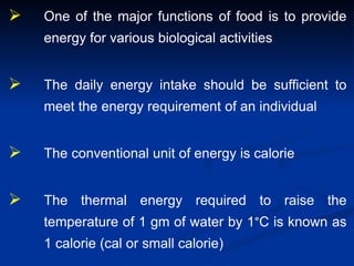 One of the major functions of food is to provide
energy for various biological activities
 The daily energy intake should be sufficient to
meet the energy requirement of an individual
 The conventional unit of energy is calorie
 The thermal energy required to raise the
temperature of 1 gm of water by 1°C is known as
1 calorie (cal or small calorie)
 