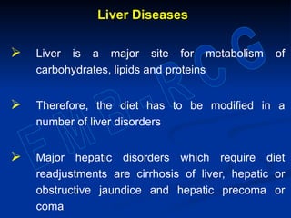 Liver Diseases
 Liver is a major site for metabolism of
carbohydrates, lipids and proteins
 Therefore, the diet has to be modified in a
number of liver disorders
 Major hepatic disorders which require diet
readjustments are cirrhosis of liver, hepatic or
obstructive jaundice and hepatic precoma or
coma
 