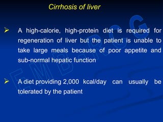 Cirrhosis of liver
 A high-calorie, high-protein diet is required for
regeneration of liver but the patient is unable to
take large meals because of poor appetite and
sub-normal hepatic function
 A diet providing 2,000 kcal/day can usually be
tolerated by the patient
 