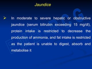 Jaundice
 In moderate to severe hepatic or obstructive
jaundice (serum bilirubin exceeding 15 mg/dl),
protein intake is restricted to decrease the
production of ammonia, and fat intake is restricted
as the patient is unable to digest, absorb and
metabolise it
 