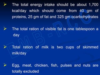  The total energy intake should be about 1,700
kcal/day which should come from 40 gm of
proteins, 25 gm of fat and 325 gm ocarbohydrates
 The total ration of visible fat is one tablespoon a
day
 Total ration of milk is two cups of skimmed
milk/day
 Egg, meat, chicken, fish, pulses and nuts are
totally excluded
 