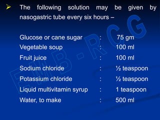  The following solution may be given by
nasogastric tube every six hours -
Glucose or cane sugar : 75 gm
Vegetable soup : 100 ml
Fruit juice : 100 ml
Sodium chloride : ½ teaspoon
Potassium chloride : ½ teaspoon
Liquid multivitamin syrup : 1 teaspoon
Water, to make : 500 ml
 
