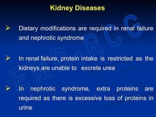 Kidney Diseases
 Dietary modifications are required in renal failure
and nephrotic syndrome
 In renal failure, protein intake is restricted as the
kidneys are unable to excrete urea
 In nephrotic syndrome, extra proteins are
required as there is excessive loss of proteins in
urine
 