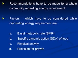 Recommendations have to be made for a whole
community regarding energy requirement
 Factors which have to be considered while
calculating energy requirement are:
a. Basal metabolic rate (BMR)
b. Specific dynamic action (SDA) of food
c. Physical activity
d. Provision for growth
 