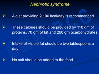 Nephrotic syndrome
 A diet providing 2,100 kcal/day is recommended
 These calories should be provided by 110 gm of
proteins, 70 gm of fat and 260 gm ocarbohydrates
 Intake of visible fat should be two tablespoons a
day
 No salt should be added to the food
 