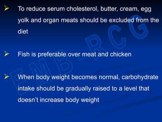  To reduce serum cholesterol, butter, cream, egg
yolk and organ meats should be excluded from the
diet
 Fish is preferable over meat and chicken
 When body weight becomes normal, carbohydrate
intake should be gradually raised to a level that
doesn’t increase body weight
 