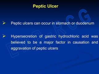 Peptic Ulcer
 Peptic ulcers can occur in stomach or duodenum
 Hypersecretion of gastric hydrochloric acid was
believed to be a major factor in causation and
aggravation of peptic ulcers
 