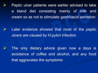  Peptic ulcer patients were earlier advised to take
a bland diet consisting mainly of milk and
cream so as not to stimulate gastricacid secretion
 Later evidence showed that most of the peptic
ulcers are caused by H.pylori infection
 The only dietary advice given now a days is
avoidance of coffee and alcohol, and any food
that aggravates the symptoms
 