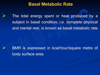 Basal Metabolic Rate
 The total energy spent or heat produced by a
subject in basal condition, i.e. complete physical
and mental rest, is known as basal metabolic rate
 BMR is expressed in kcal/hour/square metre of
body surface area
 