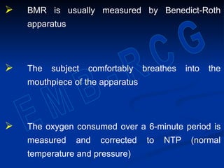  BMR is usually measured by Benedict-Roth
apparatus
 The subject comfortably breathes into the
mouthpiece of the apparatus
 The oxygen consumed over a 6-minute period is
measured and corrected to NTP (normal
temperature and pressure)
 