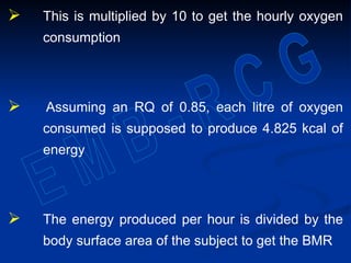  This is multiplied by 10 to get the hourly oxygen
consumption
 Assuming an RQ of 0.85, each litre of oxygen
consumed is supposed to produce 4.825 kcal of
energy
 The energy produced per hour is divided by the
body surface area of the subject to get the BMR
 