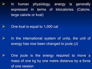  In human physiology, energy is generally
expressed in terms of kilocalories (Calorie,
large calorie or kcal)
 One kcal is equal to 1,000 cal
 In the international system of units, the unit of
energy has now been changed to joule (J)
 One joule is the energy required to move a
mass of one kg by one metre distance by a force
of one newton
 