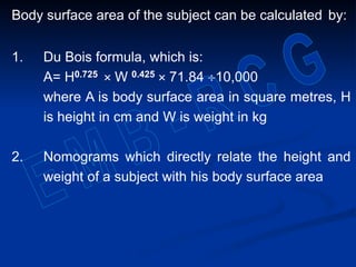 Body surface area of the subject can be calculated by:
1. Du Bois formula, which is:
A= H0.725 × W 0.425 × 71.84 10,000
where A is body surface area in square metres, H
is height in cm and W is weight in kg
2. Nomograms which directly relate the height and
weight of a subject with his body surface area
 