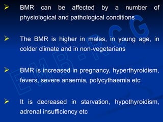  BMR can be affected by a number of
physiological and pathological conditions
 The BMR is higher in males, in young age, in
colder climate and in non-vegetarians
 BMR is increased in pregnancy, hyperthyroidism,
fevers, severe anaemia, polycythaemia etc
 It is decreased in starvation, hypothyroidism,
adrenal insufficiency etc
 