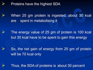  Proteins have the highest SDA
 When 25 gm protein is ingested, about 30 kcal
are spent in metabolising it
 The energy value of 25 gm of protein is 100 kcal
but 30 kcal have to be spent to gain this energy
 So, the net gain of energy from 25 gm of protein
will be 70 kcal only
 Thus, the SDA of proteins is about 30 percent
 