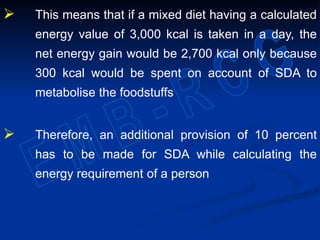 This means that if a mixed diet having a calculated
energy value of 3,000 kcal is taken in a day, the
net energy gain would be 2,700 kcal only because
300 kcal would be spent on account of SDA to
metabolise the foodstuffs
 Therefore, an additional provision of 10 percent
has to be made for SDA while calculating the
energy requirement of a person
 