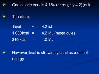  One calorie equals 4.184 (or roughly 4.2) joules
 Therefore,
1kcal = 4.2 kJ
1,000kcal = 4.2 MJ (megajoule)
240 kcal = 1.0 MJ
 However, kcal is still widely used as a unit of
energy
 