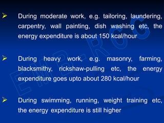  During moderate work, e.g. tailoring, laundering,
carpentry, wall painting, dish washing etc, the
energy expenditure is about 150 kcal/hour
 During heavy work, e.g. masonry, farming,
blacksmithy, rickshaw-pulling etc, the energy
expenditure goes upto about 280 kcal/hour
 During swimming, running, weight training etc,
the energy expenditure is still higher
 