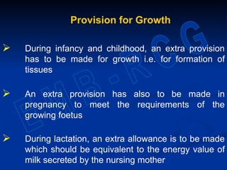 Provision for Growth
 During infancy and childhood, an extra provision
has to be made for growth i.e. for formation of
tissues
 An extra provision has also to be made in
pregnancy to meet the requirements of the
growing foetus
 During lactation, an extra allowance is to be made
which should be equivalent to the energy value of
milk secreted by the nursing mother
 
