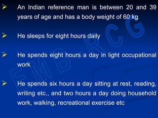  An Indian reference man is between 20 and 39
years of age and has a body weight of 60 kg
 He sleeps for eight hours daily
 He spends eight hours a day in light occupational
work
 He spends six hours a day sitting at rest, reading,
writing etc., and two hours a day doing household
work, walking, recreational exercise etc
 