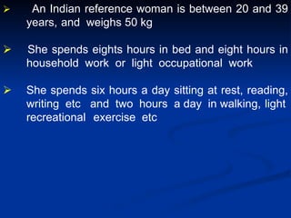  An Indian reference woman is between 20 and 39
years, and weighs 50 kg
 She spends eights hours in bed and eight hours in
household work or light occupational work
 She spends six hours a day sitting at rest, reading,
writing etc and two hours a day in walking, light
recreational exercise etc
 