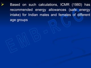  Based on such calculations, ICMR (1980) has
recommended energy allowances (safe energy
intake) for Indian males and females of different
age groups
 