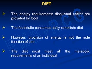DIET
 The energy requirements discussed earlier are
provided by food
 The foodstuffs consumed daily constitute diet
 However, provision of energy is not the sole
function of diet
 The diet must meet all the metabolic
requirements of an individual
 