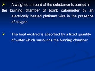  A weighed amount of the substance is burned in
the burning chamber of bomb calorimeter by an
electrically heated platinum wire in the presence
of oxygen
 The heat evolved is absorbed by a fixed quantity
of water which surrounds the burning chamber
 