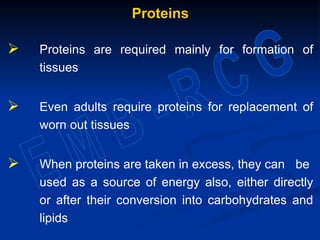 Proteins
 Proteins are required mainly for formation of
tissues
 Even adults require proteins for replacement of
worn out tissues
 When proteins are taken in excess, they can be
used as a source of energy also, either directly
or after their conversion into carbohydrates and
lipids
 