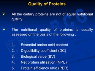 Quality of Proteins
 All the dietary proteins are not of equal nutritional
quality
 The nutritional quality of proteins is usually
assessed on the basis of the following :
1. Essential amino acid content
2. Digestibility coefficient (DC)
3. Biological value (BV)
4. Net protein utilisation (NPU)
5. Protein efficiency ratio (PER)
 