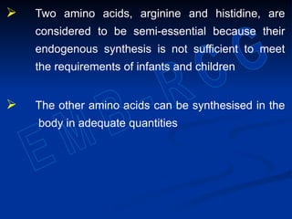  Two amino acids, arginine and histidine, are
considered to be semi-essential because their
endogenous synthesis is not sufficient to meet
the requirements of infants and children
 The other amino acids can be synthesised in the
body in adequate quantities
 