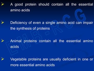 A good protein should contain all the essential
amino acids
 Deficiency of even a single amino acid can impair
the synthesis of proteins
 Animal proteins contain all the essential amino
acids
 Vegetable proteins are usually deficient in one or
more essential amino acids
 