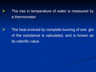  The rise in temperature of water is measured by
a thermometer
 The heat evolved by complete burning of one gm
of the substance is calculated, and is known as
its calorific value
 