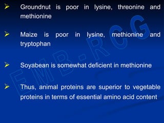  Groundnut is poor in lysine, threonine and
methionine
 Maize is poor in lysine, methionine and
tryptophan
 Soyabean is somewhat deficient in methionine
 Thus, animal proteins are superior to vegetable
proteins in terms of essential amino acid content
 