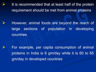  It is recommended that at least half of the protein
requirement should be met from animal proteins
 However, animal foods are beyond the reach of
large sections of population in developing
countries
 For example, per capita consumption of animal
proteins in India is 6 gm/day while it is 60 to 65
gm/day in developed countries
 