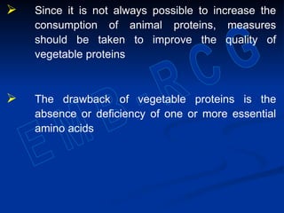  Since it is not always possible to increase the
consumption of animal proteins, measures
should be taken to improve the quality of
vegetable proteins
 The drawback of vegetable proteins is the
absence or deficiency of one or more essential
amino acids
 