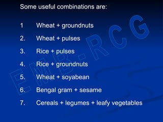 Some useful combinations are:
1 Wheat + groundnuts
2. Wheat + pulses
3. Rice + pulses
4. Rice + groundnuts
5. Wheat + soyabean
6. Bengal gram + sesame
7. Cereals + legumes + leafy vegetables
 