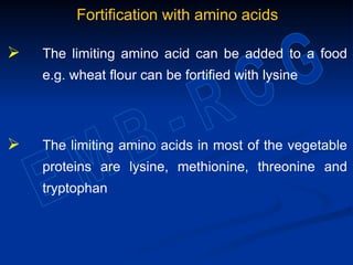 Fortification with amino acids
 The limiting amino acid can be added to a food
e.g. wheat flour can be fortified with lysine
 The limiting amino acids in most of the vegetable
proteins are lysine, methionine, threonine and
tryptophan
 