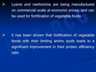  Lysine and methionine are being manufactured
on commercial scale at economic prices, and can
be used for fortification of vegetable foods
 It has been shown that fortification of vegetable
foods with their limiting amino acids leads to a
significant improvement in their protein efficiency
ratio
 