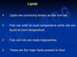 Lipids
 Lipids are commonly known as fats and oils
 Fats are solid at room temperature while oils are
liquid at room temperature
 Fats and oils are really triglycerides
 These are the major lipids present in food
 